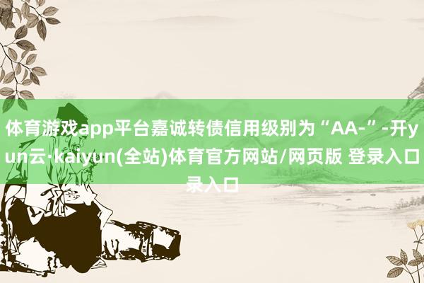体育游戏app平台嘉诚转债信用级别为“AA-”-开yun云·kaiyun(全站)体育官方网站/网页版 登录入口