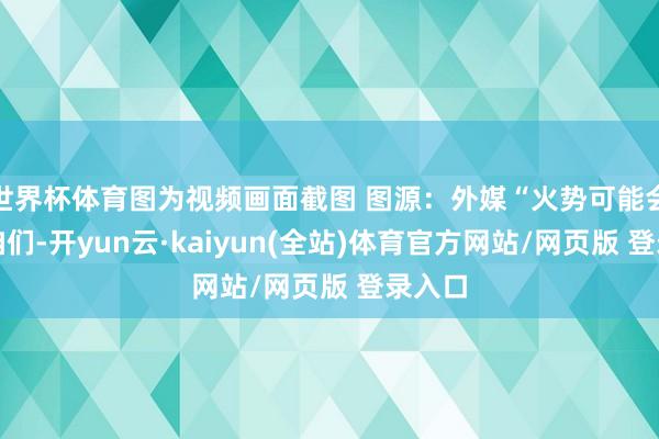 世界杯体育图为视频画面截图 图源：外媒“火势可能会吞没咱们-开yun云·kaiyun(全站)体育官方网站/网页版 登录入口