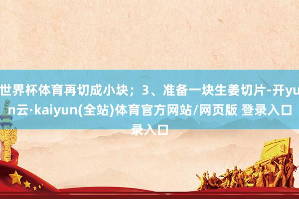 世界杯体育再切成小块；3、准备一块生姜切片-开yun云·kaiyun(全站)体育官方网站/网页版 登录入口