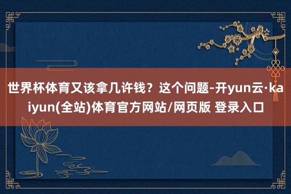 世界杯体育又该拿几许钱？这个问题-开yun云·kaiyun(全站)体育官方网站/网页版 登录入口