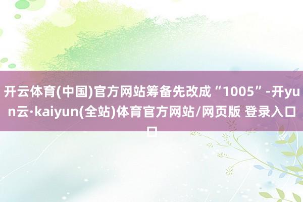 开云体育(中国)官方网站筹备先改成“1005”-开yun云·kaiyun(全站)体育官方网站/网页版 登录入口