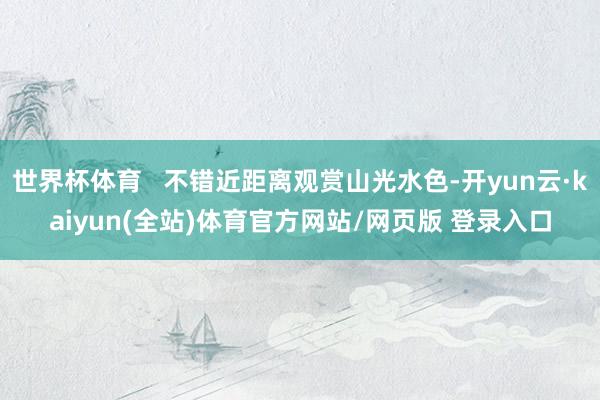 世界杯体育   不错近距离观赏山光水色-开yun云·kaiyun(全站)体育官方网站/网页版 登录入口