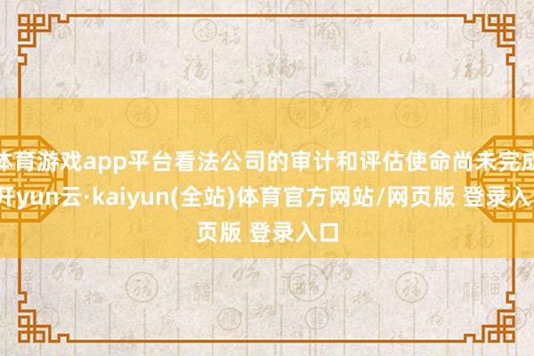体育游戏app平台看法公司的审计和评估使命尚未完成-开yun云·kaiyun(全站)体育官方网站/网页版 登录入口