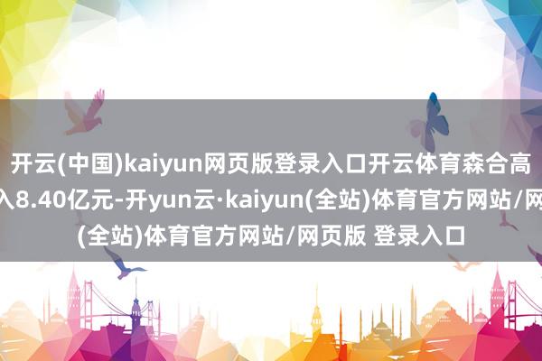 开云(中国)kaiyun网页版登录入口开云体育森合高科杀青营业收入8.40亿元-开yun云·kaiyun(全站)体育官方网站/网页版 登录入口