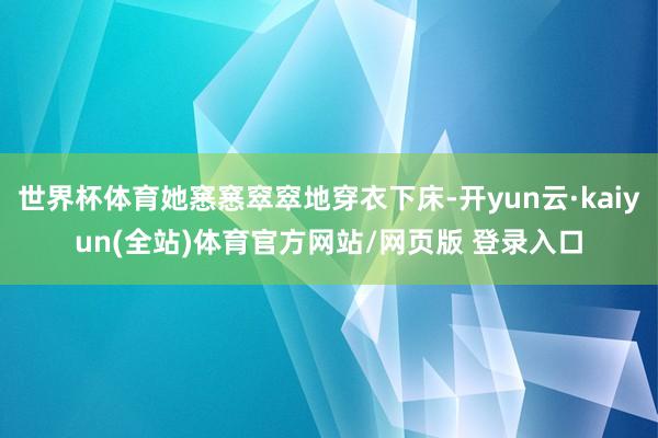 世界杯体育她窸窸窣窣地穿衣下床-开yun云·kaiyun(全站)体育官方网站/网页版 登录入口