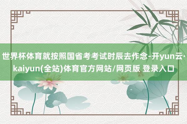 世界杯体育就按照国省考考试时辰去作念-开yun云·kaiyun(全站)体育官方网站/网页版 登录入口