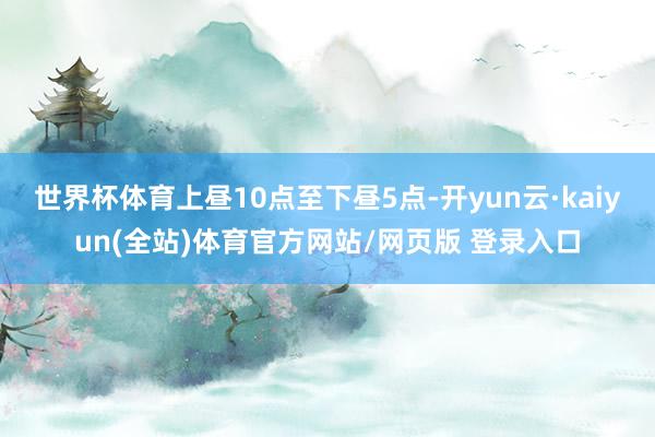 世界杯体育上昼10点至下昼5点-开yun云·kaiyun(全站)体育官方网站/网页版 登录入口