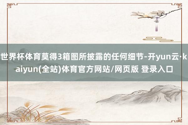 世界杯体育莫得3箱图所披露的任何细节-开yun云·kaiyun(全站)体育官方网站/网页版 登录入口