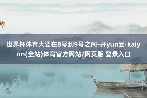 世界杯体育大要在8号到9号之间-开yun云·kaiyun(全站)体育官方网站/网页版 登录入口