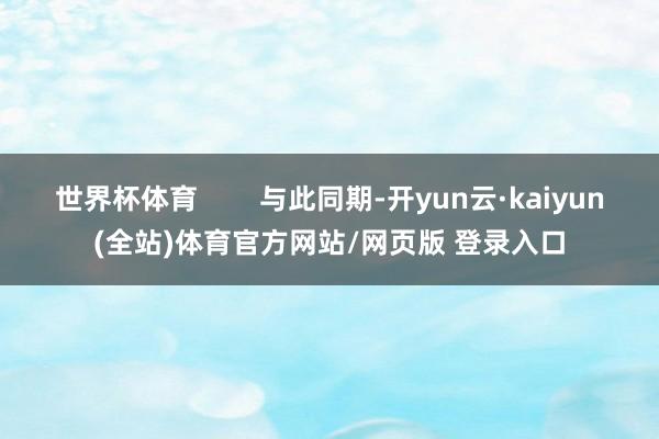 世界杯体育 与此同期-开yun云·kaiyun(全站)体育官方网站/网页版 登录入口