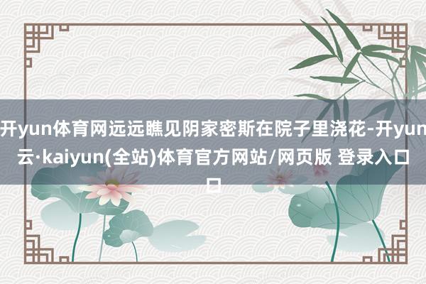 开yun体育网远远瞧见阴家密斯在院子里浇花-开yun云·kaiyun(全站)体育官方网站/网页版 登录入口