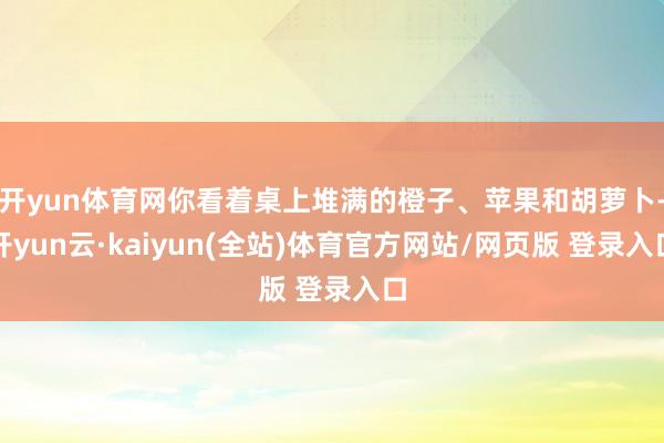 开yun体育网你看着桌上堆满的橙子、苹果和胡萝卜-开yun云·kaiyun(全站)体育官方网站/网页版 登录入口