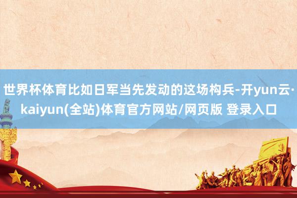 世界杯体育比如日军当先发动的这场构兵-开yun云·kaiyun(全站)体育官方网站/网页版 登录入口