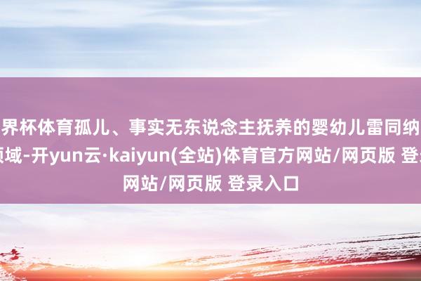 世界杯体育孤儿、事实无东说念主抚养的婴幼儿雷同纳入保险领域-开yun云·kaiyun(全站)体育官方网站/网页版 登录入口