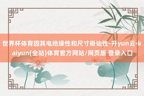 世界杯体育因其电绝缘性和尺寸褂讪性-开yun云·kaiyun(全站)体育官方网站/网页版 登录入口
