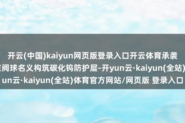 开云(中国)kaiyun网页版登录入口开云体育承袭超音速火焰喷涂工艺在阀球名义构筑碳化钨防护层-开yun云·kaiyun(全站)体育官方网站/网页版 登录入口