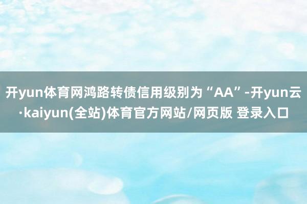 开yun体育网鸿路转债信用级别为“AA”-开yun云·kaiyun(全站)体育官方网站/网页版 登录入口