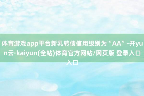体育游戏app平台新乳转债信用级别为“AA”-开yun云·kaiyun(全站)体育官方网站/网页版 登录入口