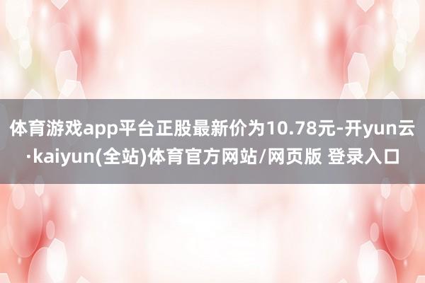 体育游戏app平台正股最新价为10.78元-开yun云·kaiyun(全站)体育官方网站/网页版 登录入口