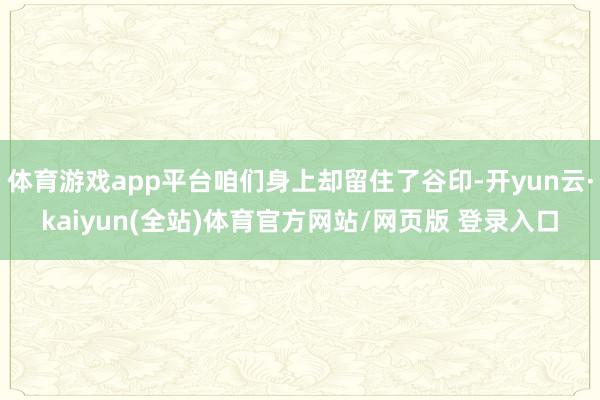 体育游戏app平台咱们身上却留住了谷印-开yun云·kaiyun(全站)体育官方网站/网页版 登录入口