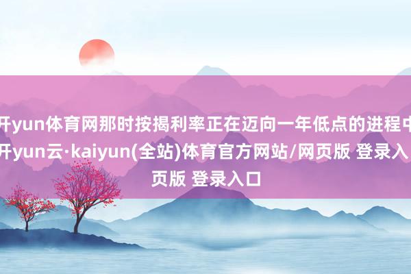 开yun体育网那时按揭利率正在迈向一年低点的进程中-开yun云·kaiyun(全站)体育官方网站/网页版 登录入口