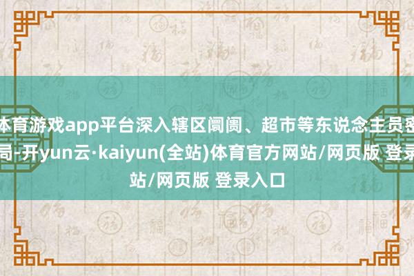 体育游戏app平台深入辖区阛阓、超市等东说念主员密集时局-开yun云·kaiyun(全站)体育官方网站/网页版 登录入口
