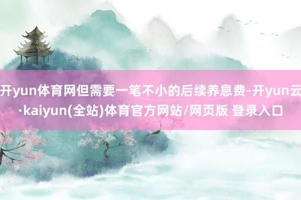 开yun体育网但需要一笔不小的后续养息费-开yun云·kaiyun(全站)体育官方网站/网页版 登录入口