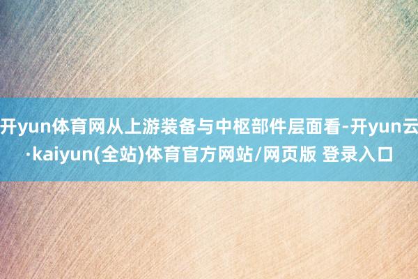 开yun体育网从上游装备与中枢部件层面看-开yun云·kaiyun(全站)体育官方网站/网页版 登录入口