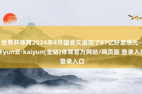 世界杯体育2024年4月国会又追加了87亿好意思元-开yun云·kaiyun(全站)体育官方网站/网页版 登录入口