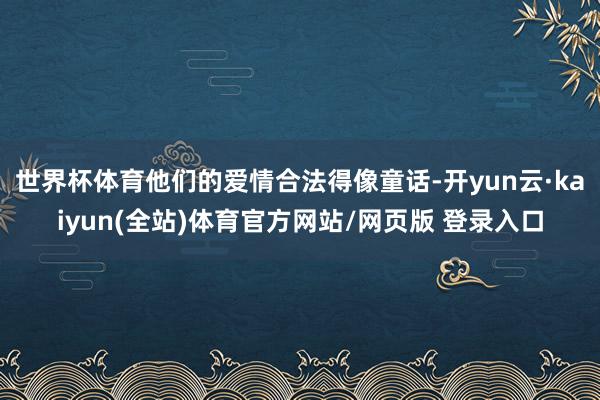 世界杯体育他们的爱情合法得像童话-开yun云·kaiyun(全站)体育官方网站/网页版 登录入口