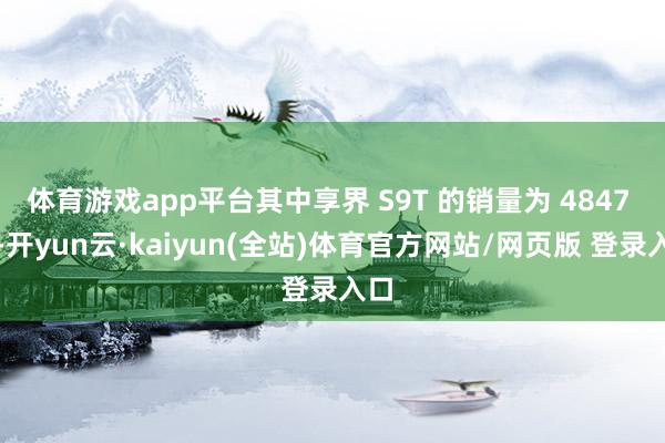 体育游戏app平台其中享界 S9T 的销量为 4847 台-开yun云·kaiyun(全站)体育官方网站/网页版 登录入口