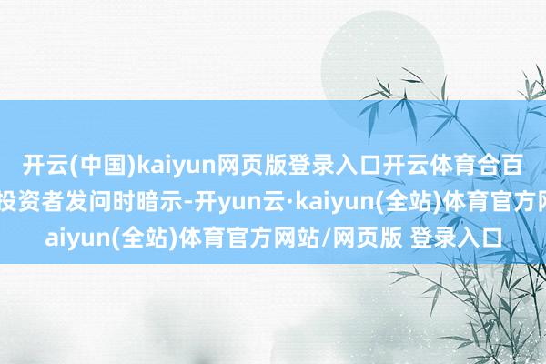 开云(中国)kaiyun网页版登录入口开云体育合百集团在互动平台回应投资者发问时暗示-开yun云·kaiyun(全站)体育官方网站/网页版 登录入口