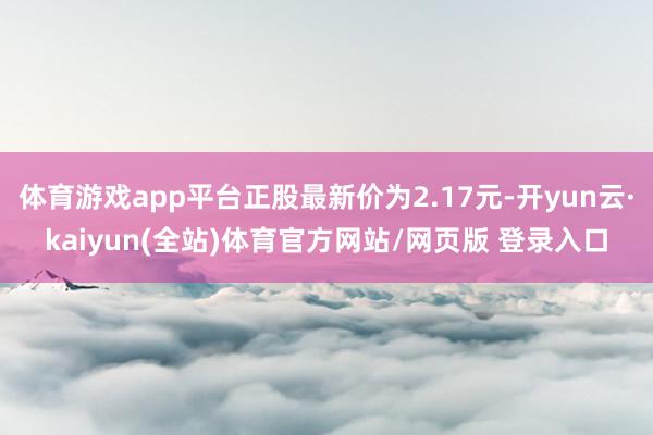 体育游戏app平台正股最新价为2.17元-开yun云·kaiyun(全站)体育官方网站/网页版 登录入口