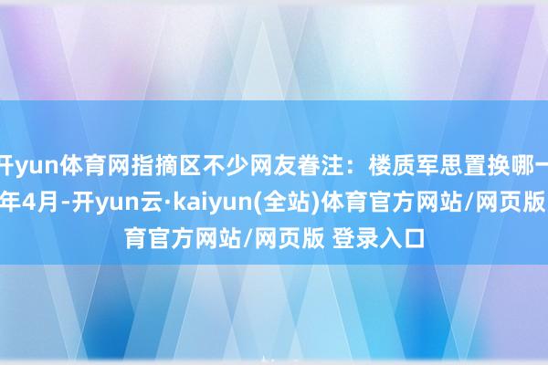 开yun体育网指摘区不少网友眷注：楼质军思置换哪一款车？本年4月-开yun云·kaiyun(全站)体育官方网站/网页版 登录入口