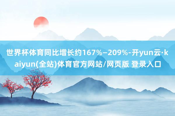 世界杯体育同比增长约167%—209%-开yun云·kaiyun(全站)体育官方网站/网页版 登录入口