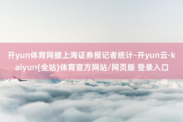 开yun体育网 据上海证券报记者统计-开yun云·kaiyun(全站)体育官方网站/网页版 登录入口