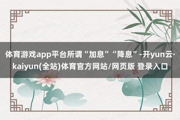 体育游戏app平台所谓“加息”“降息”-开yun云·kaiyun(全站)体育官方网站/网页版 登录入口