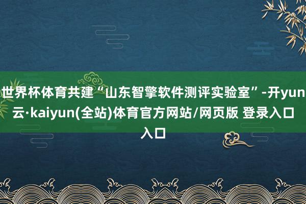 世界杯体育共建“山东智擎软件测评实验室”-开yun云·kaiyun(全站)体育官方网站/网页版 登录入口