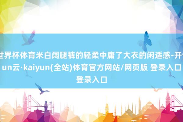 世界杯体育米白阔腿裤的轻柔中庸了大衣的闲适感-开yun云·kaiyun(全站)体育官方网站/网页版 登录入口