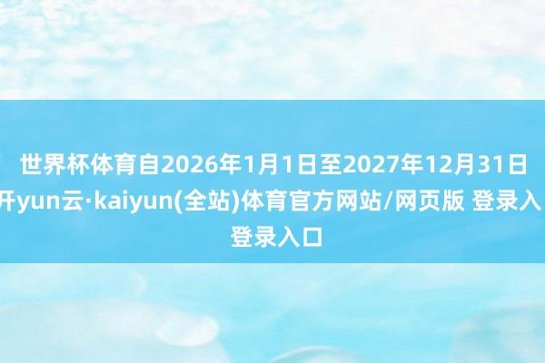 世界杯体育自2026年1月1日至2027年12月31日-开yun云·kaiyun(全站)体育官方网站/网页版 登录入口