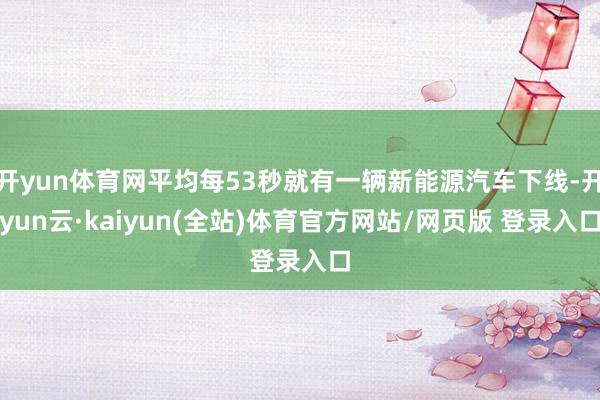 开yun体育网平均每53秒就有一辆新能源汽车下线-开yun云·kaiyun(全站)体育官方网站/网页版 登录入口